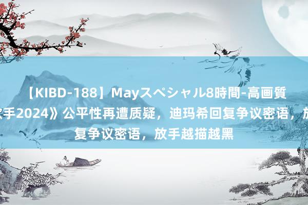 【KIBD-188】Mayスペシャル8時間-高画質-特別編 《歌手2024》公平性再遭质疑，迪玛希回复争议密语，放手越描越黑