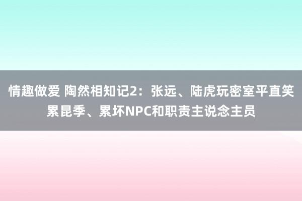 情趣做爱 陶然相知记2：张远、陆虎玩密室平直笑累昆季、累坏NPC和职责主说念主员