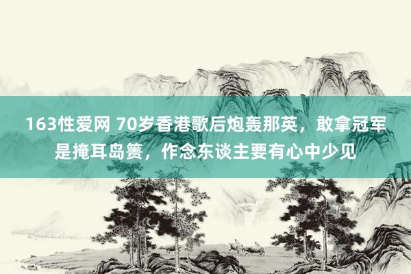 163性爱网 70岁香港歌后炮轰那英，敢拿冠军是掩耳岛箦，作念东谈主要有心中少见