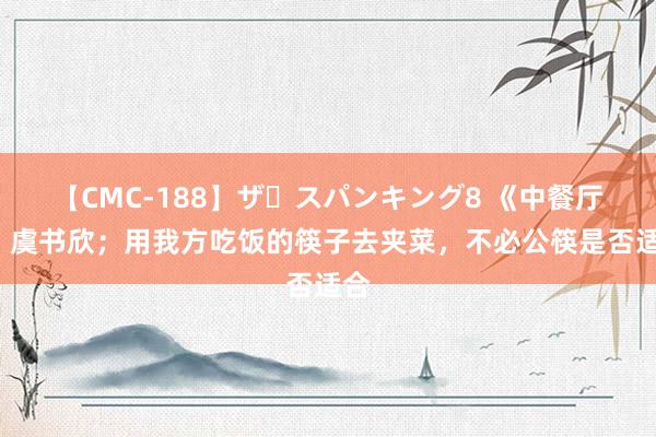 【CMC-188】ザ・スパンキング8 《中餐厅8》虞书欣；用我方吃饭的筷子去夹菜，不必公筷是否适合