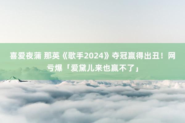 喜爱夜蒲 那英《歌手2024》夺冠赢得出丑！网亏爆「爱黛儿来也赢不了」