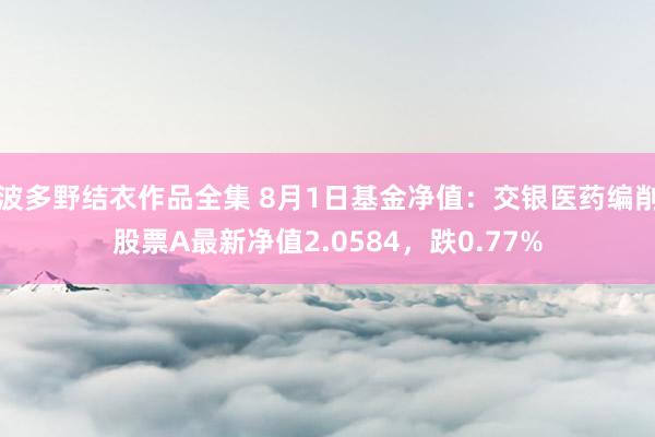 波多野结衣作品全集 8月1日基金净值：交银医药编削股票A最新净值2.0584，跌0.77%