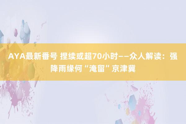 AYA最新番号 捏续或超70小时——众人解读：强降雨缘何“淹留”京津冀