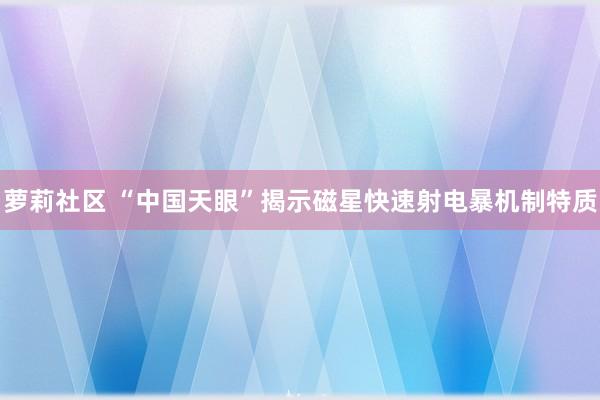 萝莉社区 “中国天眼”揭示磁星快速射电暴机制特质