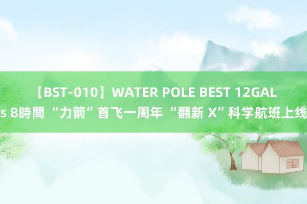 【BST-010】WATER POLE BEST 12GALs 8時間 “力箭”首飞一周年 “翻新 X”科学航班上线