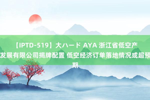 【IPTD-519】大ハード AYA 浙江省低空产业发展有限公司揭牌配置 低空经济订单落地情况或超预期