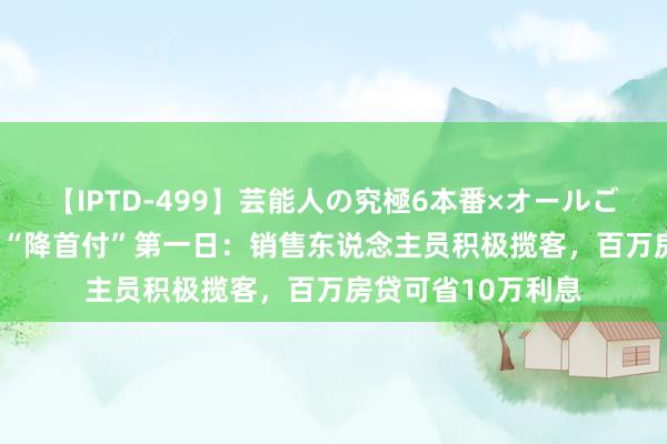 【IPTD-499】芸能人の究極6本番×オールごっくん AYA 北京“降首付”第一日：销售东说念主员积极揽客，百万房贷可省10万利息