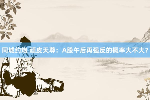 同城约炮 顽皮天尊：A股午后再强反的概率大不大？