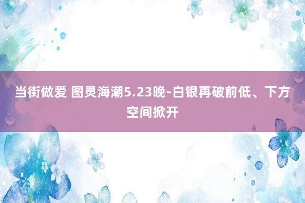 当街做爱 图灵海潮5.23晚-白银再破前低、下方空间掀开