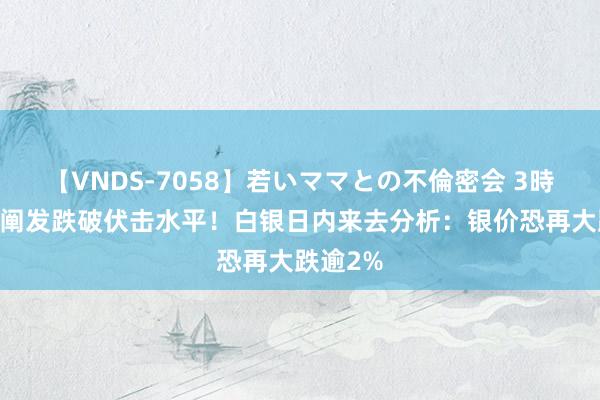 【VNDS-7058】若いママとの不倫密会 3時間 银价阐发跌破伏击水平！白银日内来去分析：银价恐再大跌逾2%