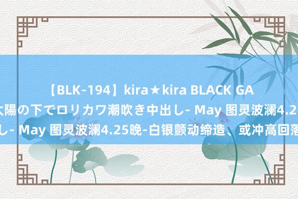 【BLK-194】kira★kira BLACK GAL 黒ギャル青姦露出-灼熱太陽の下でロリカワ潮吹き中出し- May 图灵波澜4.25晚-白银颤动缔造、或冲高回落