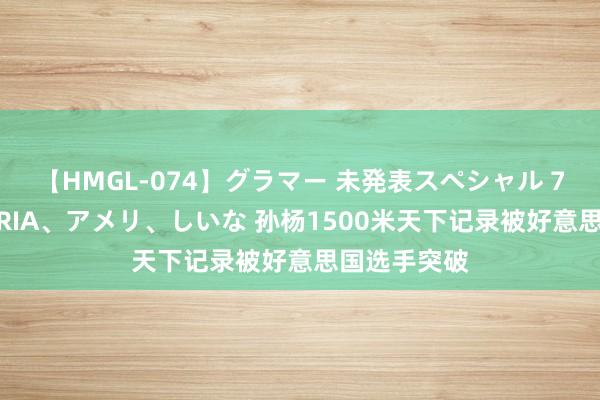 【HMGL-074】グラマー 未発表スペシャル 7 ゆず、MARIA、アメリ、しいな 孙杨1500米天下记录被好意思国选手突破