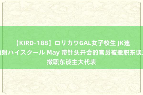 【KIRD-188】ロリカワGAL女子校生 JK連続一撃顔射ハイスクール May 带针头开会的官员被撤职东谈主大代表