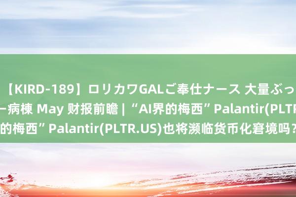 【KIRD-189】ロリカワGALご奉仕ナース 大量ぶっかけザーメンシャワー病棟 May 财报前瞻 | “AI界的梅西”Palantir(PLTR.US)也将濒临货币化窘境吗？