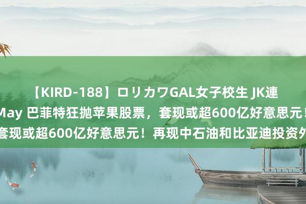 【KIRD-188】ロリカワGAL女子校生 JK連続一撃顔射ハイスクール May 巴菲特狂抛苹果股票，套现或超600亿好意思元！再现中石油和比亚迪投资外传