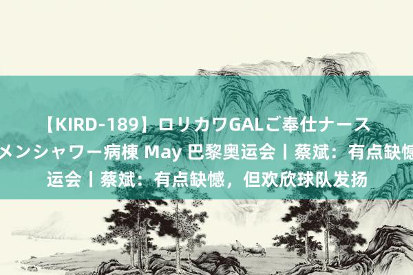 【KIRD-189】ロリカワGALご奉仕ナース 大量ぶっかけザーメンシャワー病棟 May 巴黎奥运会丨蔡斌：有点缺憾，但欢欣球队发扬