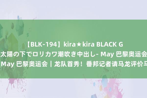 【BLK-194】kira★kira BLACK GAL 黒ギャル青姦露出-灼熱太陽の下でロリカワ潮吹き中出し- May 巴黎奥运会｜龙队首秀！番邦记者请马龙评价马龙……