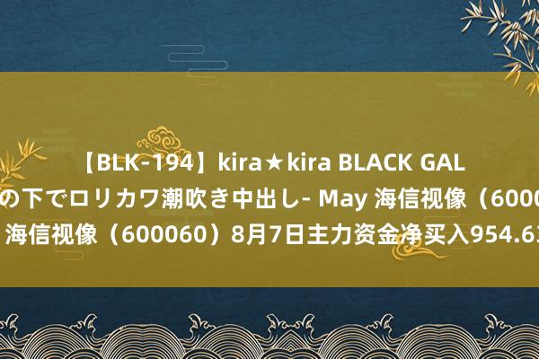 【BLK-194】kira★kira BLACK GAL 黒ギャル青姦露出-灼熱太陽の下でロリカワ潮吹き中出し- May 海信视像（600060）8月7日主力资金净买入954.63万元