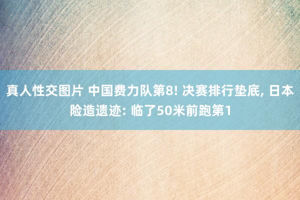 真人性交图片 中国费力队第8! 决赛排行垫底， 日本险造遗迹: 临了50米前跑第1