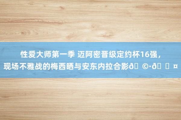 性爱大师第一季 迈阿密晋级定约杯16强，现场不雅战的梅西晒与安东内拉合影??