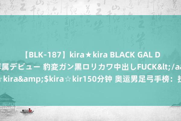 【BLK-187】kira★kira BLACK GAL DEBUT 日焼け黒ギャル専属デビュー 豹変ガン黒ロリカワ中出しFUCK</a>2014-10-19kira☆kira&$kira☆kir150分钟 奥运男足弓手榜：拉希米8球高居第一 费尔明4球比肩第二