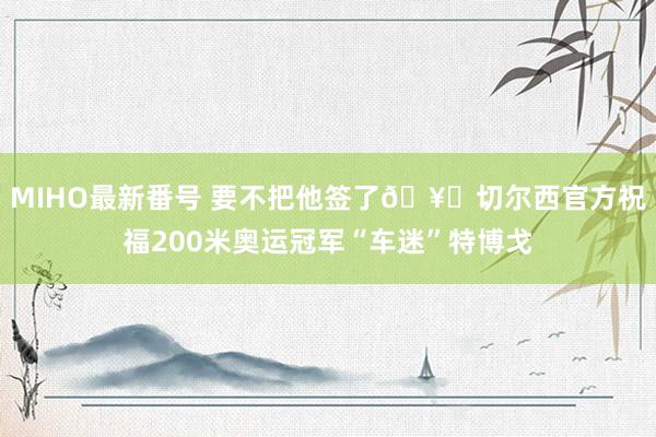 MIHO最新番号 要不把他签了?切尔西官方祝福200米奥运冠军“车迷”特博戈