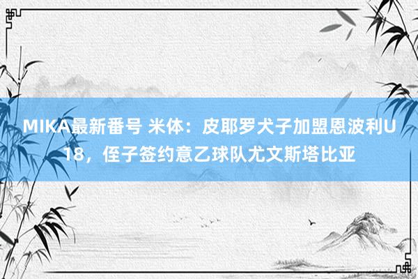 MIKA最新番号 米体：皮耶罗犬子加盟恩波利U18，侄子签约意乙球队尤文斯塔比亚