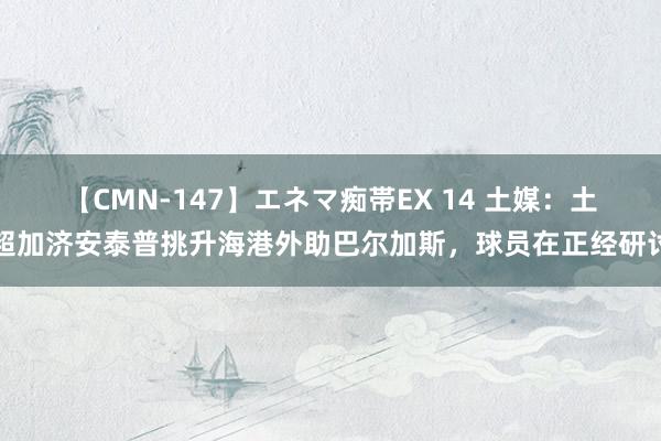 【CMN-147】エネマ痴帯EX 14 土媒：土超加济安泰普挑升海港外助巴尔加斯，球员在正经研讨