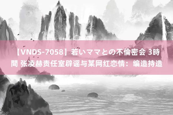 【VNDS-7058】若いママとの不倫密会 3時間 张凌赫责任室辟谣与某网红恋情：编造持造