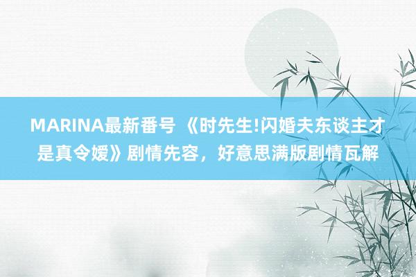 MARINA最新番号 《时先生!闪婚夫东谈主才是真令嫒》剧情先容，好意思满版剧情瓦解