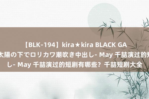 【BLK-194】kira★kira BLACK GAL 黒ギャル青姦露出-灼熱太陽の下でロリカワ潮吹き中出し- May 千喆演过的短剧有哪些？千喆短剧大全