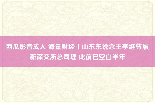 西瓜影音成人 海量财经丨山东东说念主李继尊履新深交所总司理 此前已空白半年