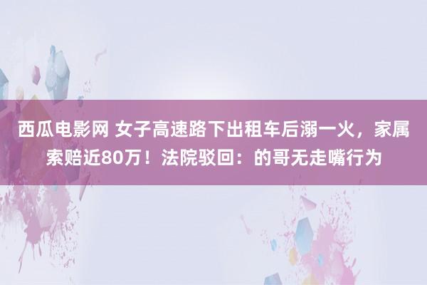 西瓜电影网 女子高速路下出租车后溺一火，家属索赔近80万！法院驳回：的哥无走嘴行为