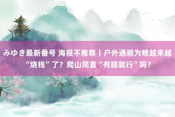 みゆき最新番号 海报不雅察丨户外通顺为啥越来越“烧钱”了？爬山简直“有腿就行”吗？