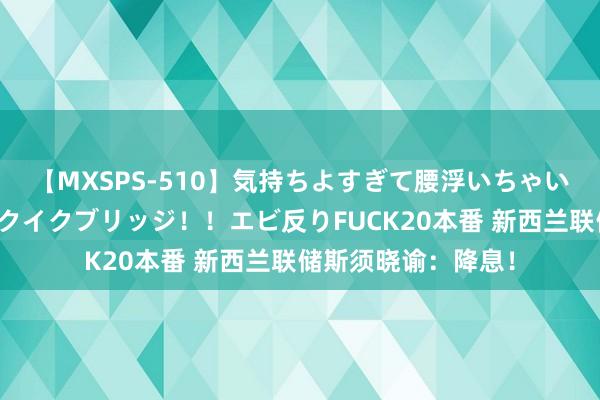 【MXSPS-510】気持ちよすぎて腰浮いちゃいました！絶頂のイクイクブリッジ！！エビ反りFUCK20本番 新西兰联储斯须晓谕：降息！