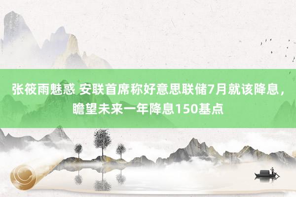 张筱雨魅惑 安联首席称好意思联储7月就该降息，瞻望未来一年降息150基点