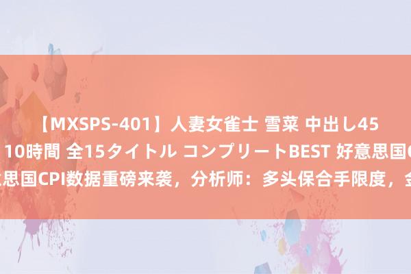 【MXSPS-401】人妻女雀士 雪菜 中出し45発＋厳選21コーナー 10時間 全15タイトル コンプリートBEST 好意思国CPI数据重磅来袭，分析师：多头保合手限度，金价有望测试历史高点