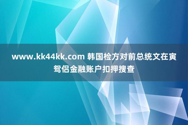 www.kk44kk.com 韩国检方对前总统文在寅鸳侣金融账户扣押搜查