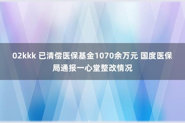 02kkk 已清偿医保基金1070余万元 国度医保局通报一心堂整改情况