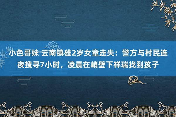 小色哥妹 云南镇雄2岁女童走失：警方与村民连夜搜寻7小时，凌晨在峭壁下祥瑞找到孩子