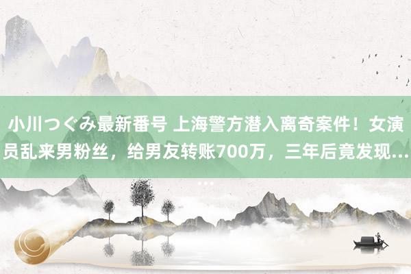 小川つぐみ最新番号 上海警方潜入离奇案件！女演员乱来男粉丝，给男友转账700万，三年后竟发现...
