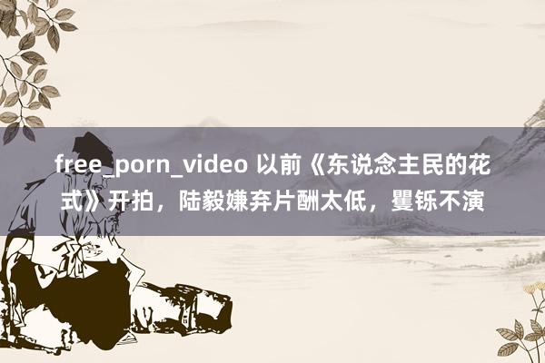 free_porn_video 以前《东说念主民的花式》开拍，陆毅嫌弃片酬太低，矍铄不演