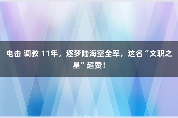 电击 调教 11年，逐梦陆海空全军，这名“文职之星”超赞！