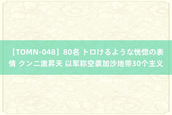 【TOMN-048】80名 トロけるような恍惚の表情 クンニ激昇天 以军称空袭加沙地带30个主义