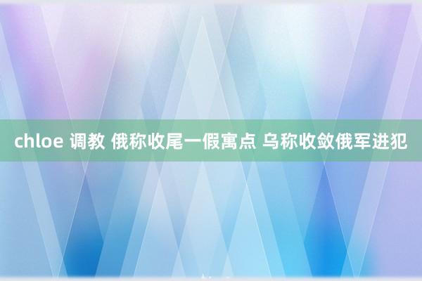 chloe 调教 俄称收尾一假寓点 乌称收敛俄军进犯