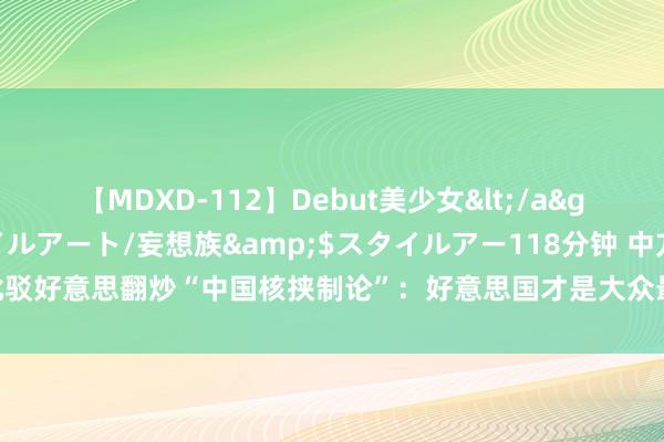 【MDXD-112】Debut美少女</a>2005-02-15スタイルアート/妄想族&$スタイルアー118分钟 中方批驳好意思翻炒“中国核挟制论”：好意思国才是大众最大的核挟制、政策风险的制造者