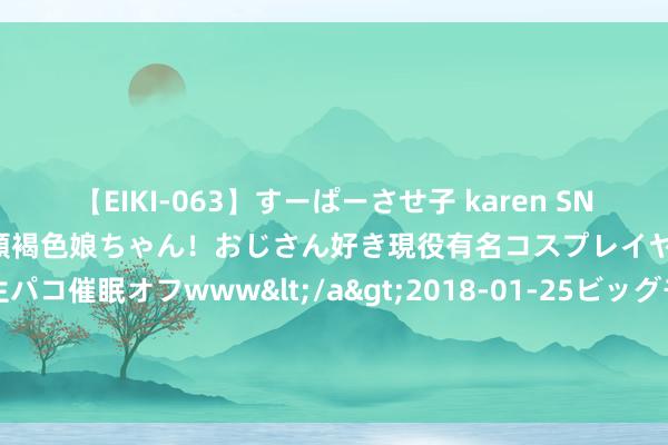 【EIKI-063】すーぱーさせ子 karen SNS炎上騒動でお馴染みのハーフ顔褐色娘ちゃん！おじさん好き現役有名コスプレイヤーの妊娠中出し生パコ催眠オフwww</a>2018-01-25ビッグモーカル&$EIKI119分钟 南部战区舟师某支队开展多课目实战化磨真金不怕火