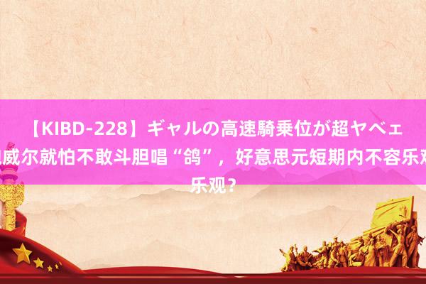 【KIBD-228】ギャルの高速騎乗位が超ヤベェ 鲍威尔就怕不敢斗胆唱“鸽”，好意思元短期内不容乐观？