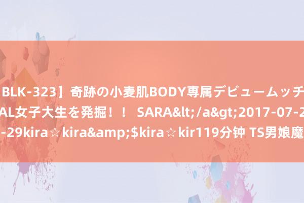 【BLK-323】奇跡の小麦肌BODY専属デビュームッチリ爆乳Gカップ現役GAL女子大生を発掘！！ SARA</a>2017-07-29kira☆kira&$kira☆kir119分钟 TS男娘魔力无尽，无法挡！