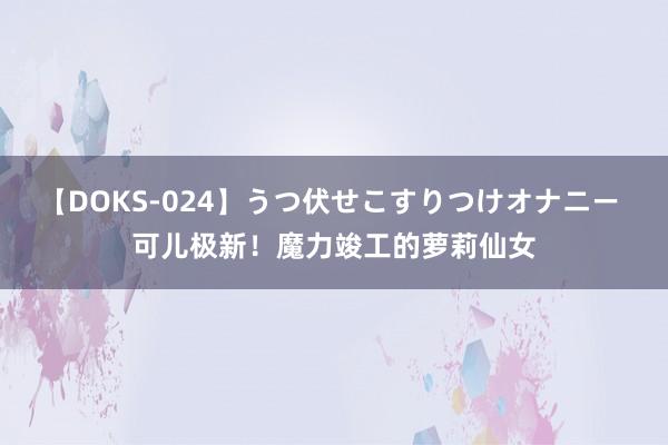 【DOKS-024】うつ伏せこすりつけオナニー 可儿极新！魔力竣工的萝莉仙女